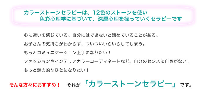 カラーストンセラピーは、12色のストーンを使い 色彩心理学に基づいて、深層心理を探っていくセラピーです 心に迷いを感じている。自分にはできないと諦めていることがある。 お子さんの気持ちがわからず、ついいらいらしてしまう。 もっとコミュニケーション上手になりたい! ファッションやインテイリアカラーコーディネートなど、自分のセンスに自信がない。 もっと魅力的なひとになりたい! そんな方々におすすめ!それが「カラーストーンセラピー」です。