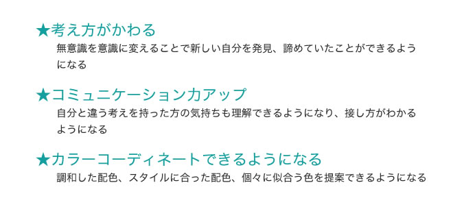 ・考え方がかわる 無意識を意識に変えることで新しい自分を発見、諦めていたことができるようになる ・コミュニケーション力アップ 自分と違う考えを持った方の気持ちも理解できるようになり、接し方がわかるようになる ・カラーコーディネートできるようになる 調和した配色、スタイルに合った配色、個々に似合う色を提案できるようになる