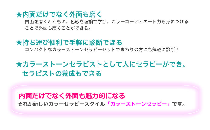 ・内面だけでなく外面も磨く 内面を磨くとともに、色彩を理論で学び、カラーコーディネート力も身につける ことで外面も磨くことができる。 ・持ち運び便利で手軽に診断できる コンパクトなカラーストーンセラピーセットでまわりの方にも気軽に診断! ・カラーストーンセラピストとして人にセラピーができ、セラピストの養成もできる　内面だけでなく外面も魅力的になる それが新しいカラーセラピースタイル「カラーストーンセラピー」です。